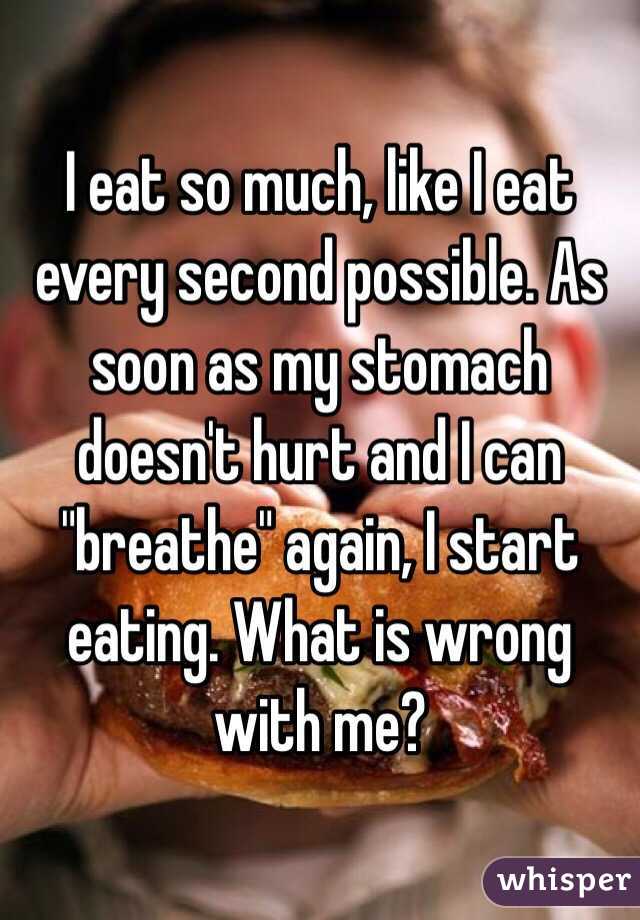 I eat so much, like I eat every second possible. As soon as my stomach doesn't hurt and I can "breathe" again, I start eating. What is wrong with me? 