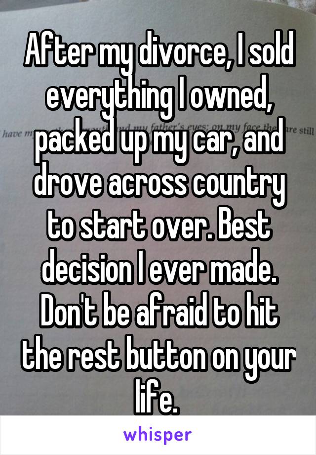 After my divorce, I sold everything I owned, packed up my car, and drove across country to start over. Best decision I ever made. Don't be afraid to hit the rest button on your life. 