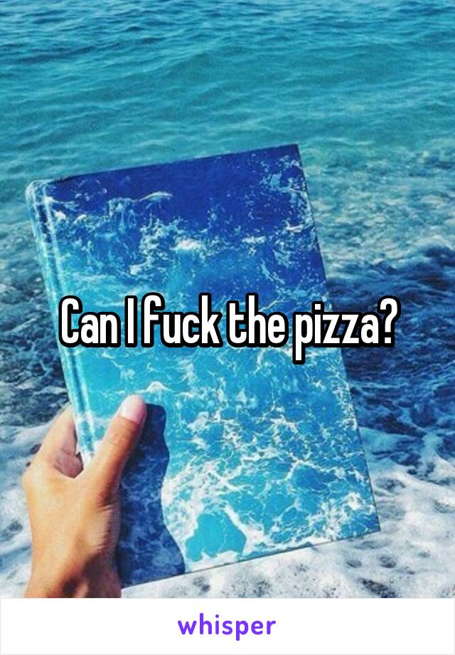 Can I fuck the pizza?