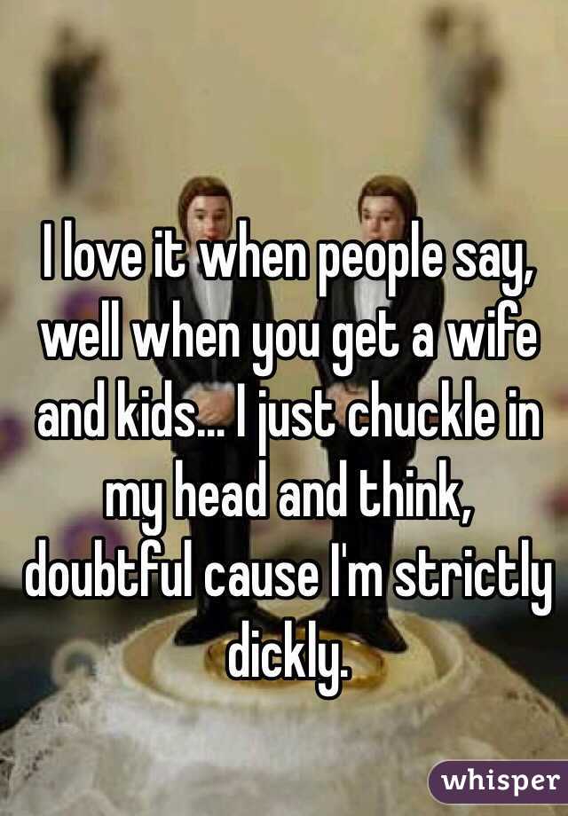 I love it when people say, well when you get a wife and kids... I just chuckle in my head and think, doubtful cause I'm strictly dickly.