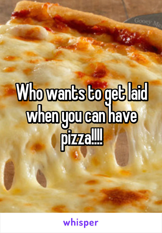 Who wants to get laid when you can have pizza!!!!