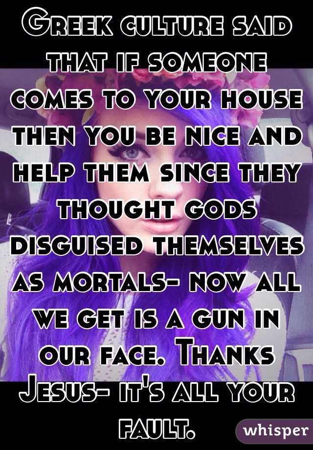 Greek culture said that if someone comes to your house then you be nice and help them since they thought gods disguised themselves as mortals- now all we get is a gun in our face. Thanks Jesus- it's all your fault.