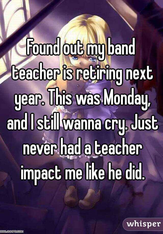 Found out my band teacher is retiring next year. This was Monday, and I still wanna cry. Just never had a teacher impact me like he did.