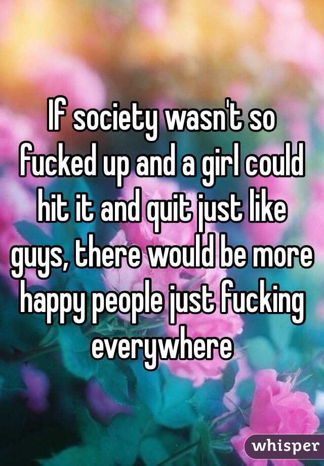 If society wasn't so fucked up and a girl could hit it and quit just like guys, there would be more happy people just fucking everywhere