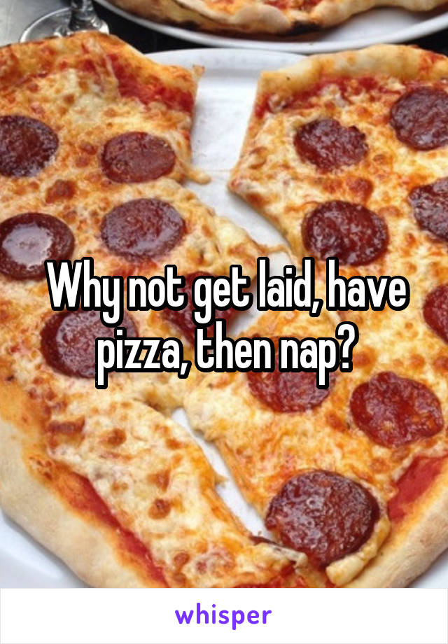 Why not get laid, have pizza, then nap?