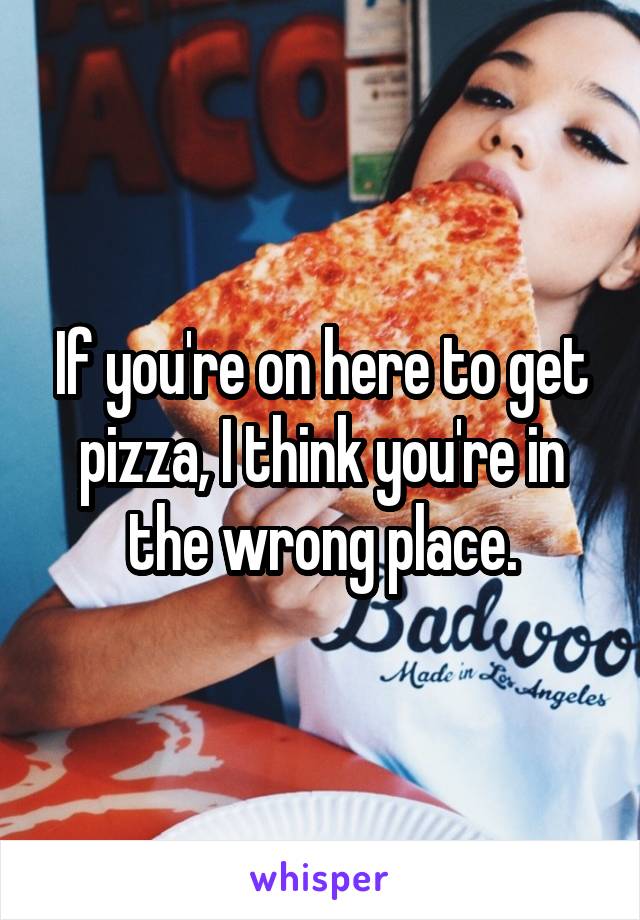 If you're on here to get pizza, I think you're in the wrong place.