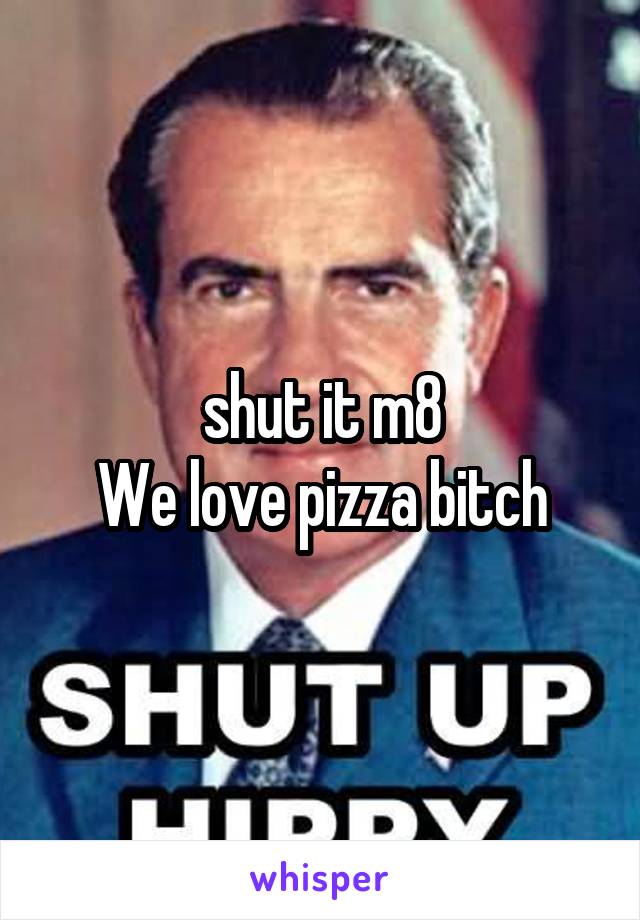 shut it m8
We love pizza bitch