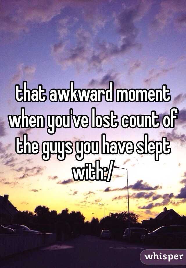 that awkward moment when you've lost count of the guys you have slept with:/