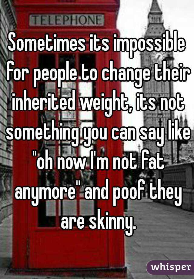 Sometimes its impossible for people to change their inherited weight, its not something you can say like "oh now I'm not fat anymore" and poof they are skinny.