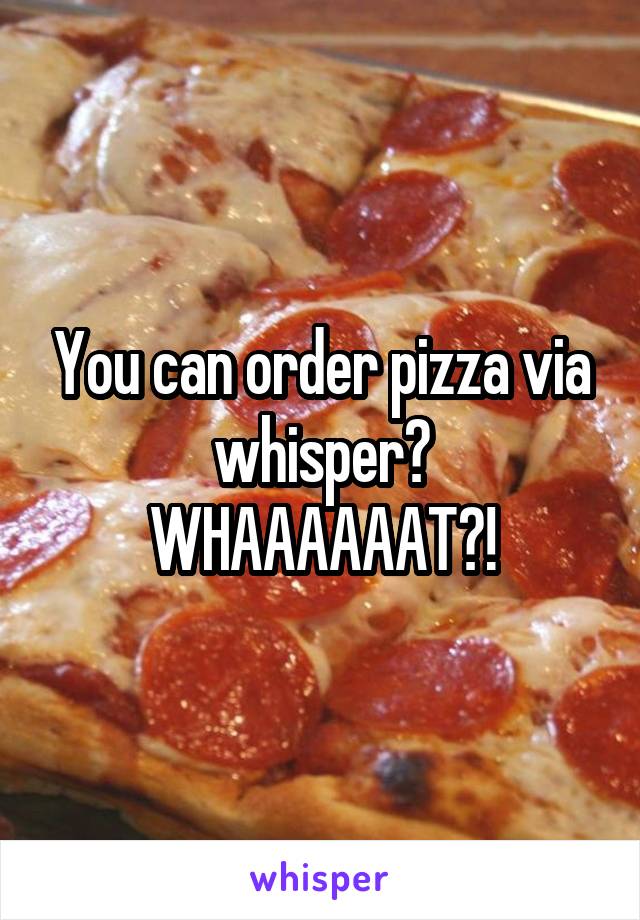 You can order pizza via whisper? WHAAAAAAT?!