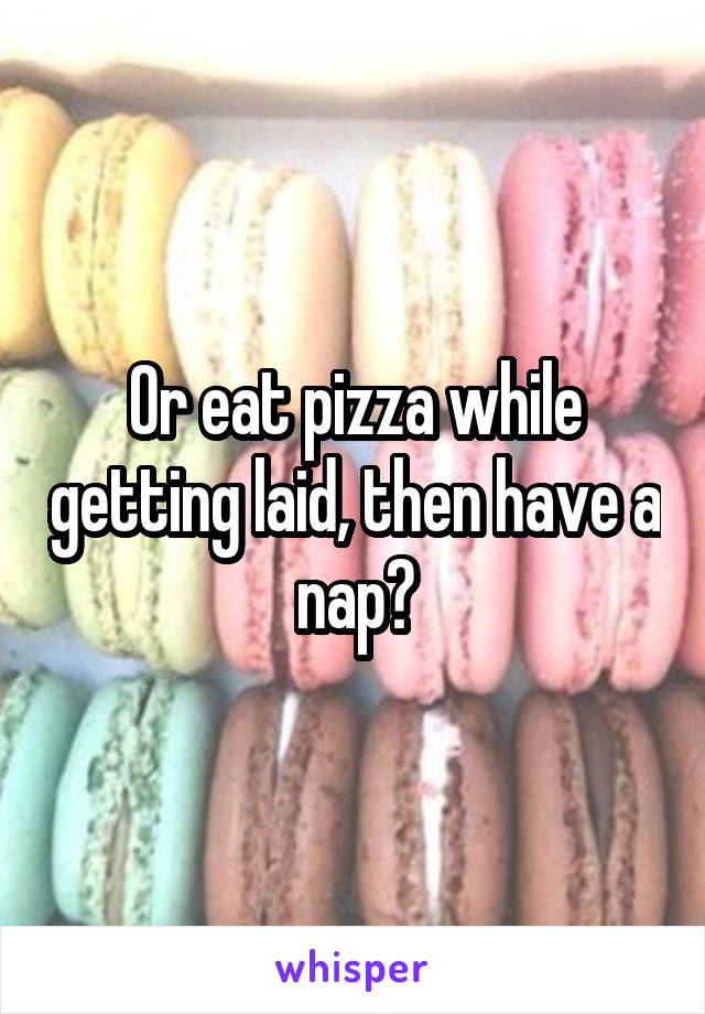 Or eat pizza while getting laid, then have a nap?