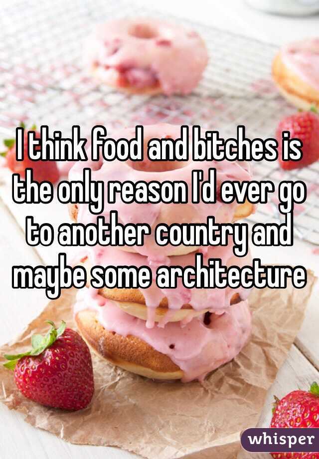 I think food and bitches is the only reason I'd ever go to another country and maybe some architecture 