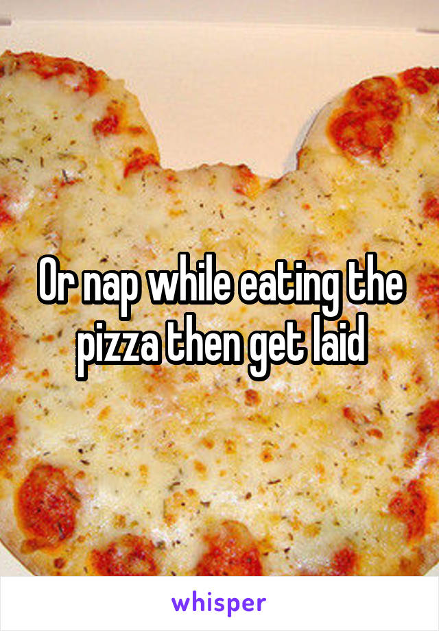 Or nap while eating the pizza then get laid