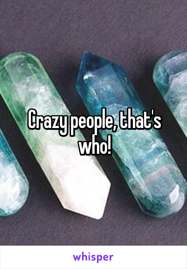 Crazy people, that's who!