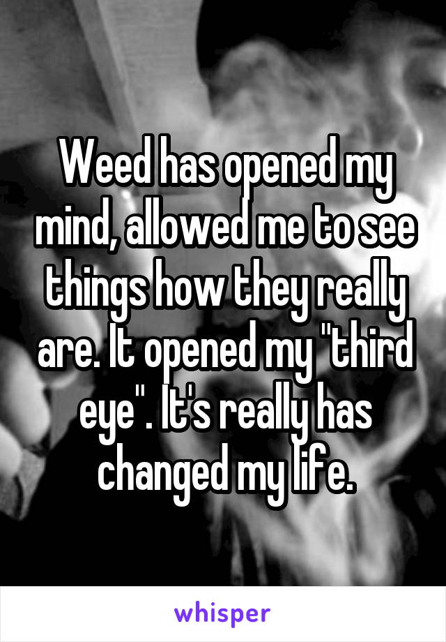 Weed has opened my mind, allowed me to see things how they really are. It opened my "third eye". It's really has changed my life.