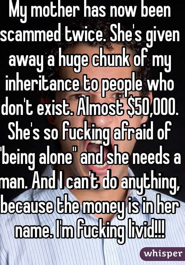My mother has now been scammed twice. She's given away a huge chunk of my inheritance to people who don't exist. Almost $50,000. She's so fucking afraid of "being alone" and she needs a man. And I can't do anything, because the money is in her name. I'm fucking livid!!!