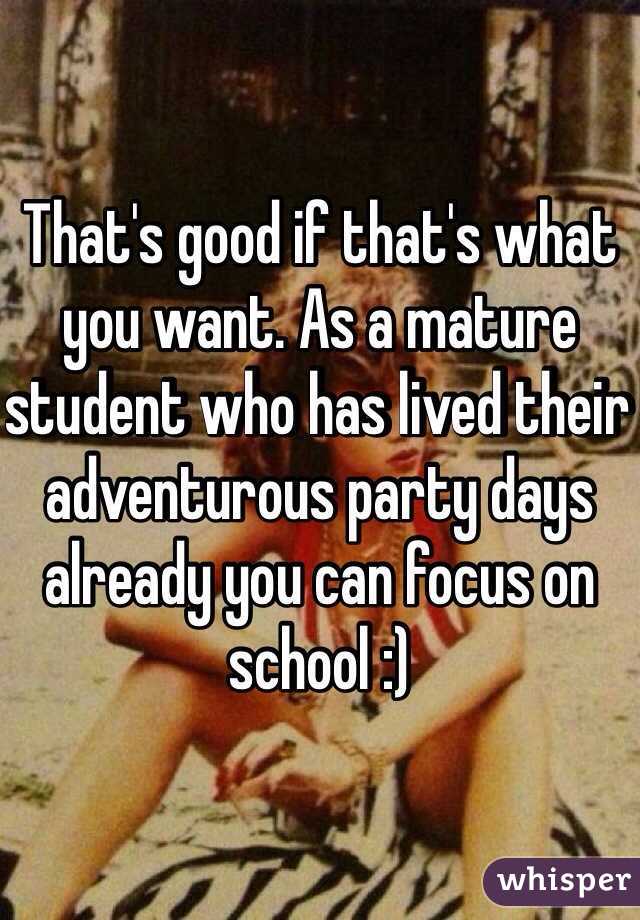 That's good if that's what you want. As a mature student who has lived their adventurous party days already you can focus on school :)