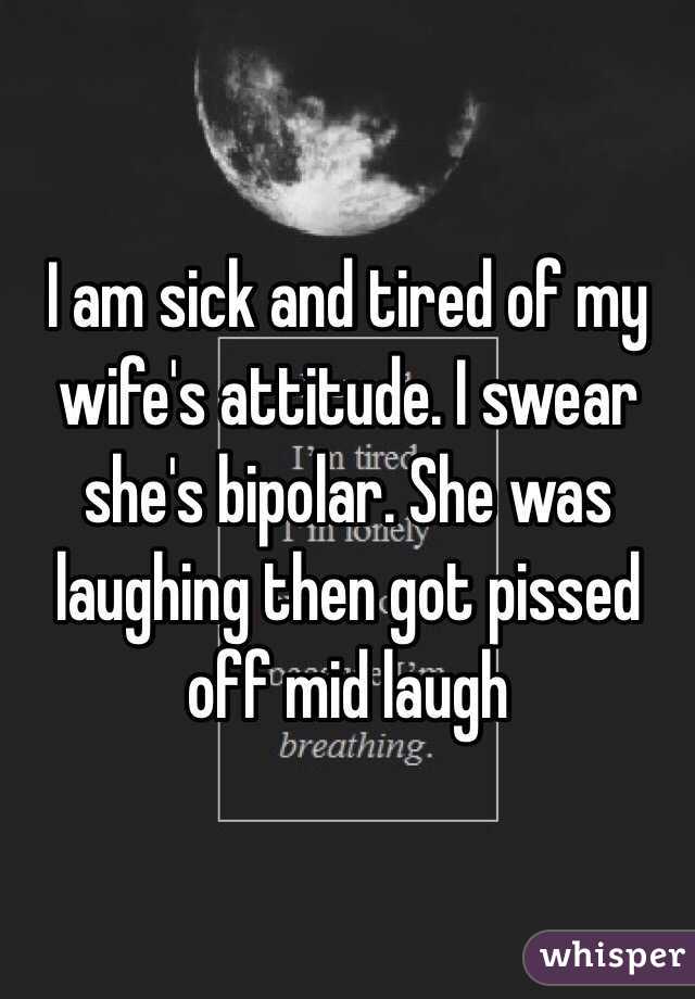 I am sick and tired of my wife's attitude. I swear she's bipolar. She was laughing then got pissed off mid laugh