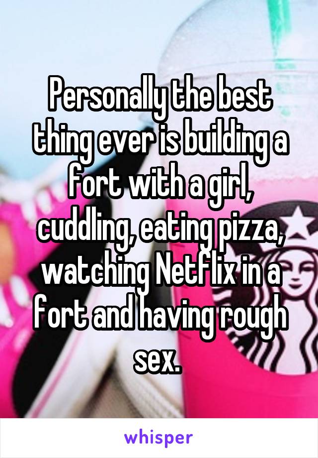 Personally the best thing ever is building a fort with a girl, cuddling, eating pizza, watching Netflix in a fort and having rough sex. 