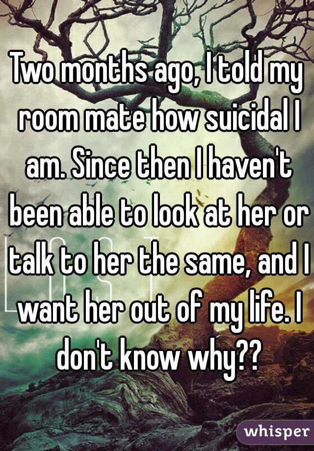 Two months ago, I told my room mate how suicidal I am. Since then I haven't been able to look at her or talk to her the same, and I want her out of my life. I don't know why??