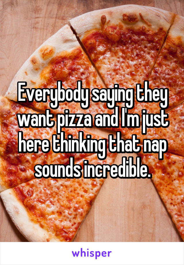 Everybody saying they want pizza and I'm just here thinking that nap sounds incredible.