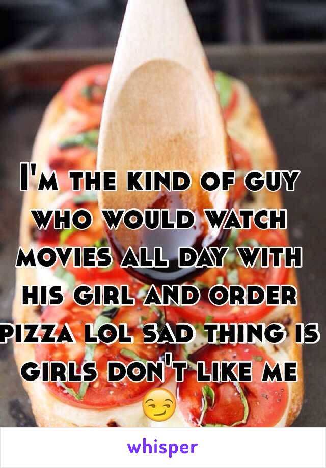 I'm the kind of guy who would watch movies all day with his girl and order pizza lol sad thing is girls don't like me 😏