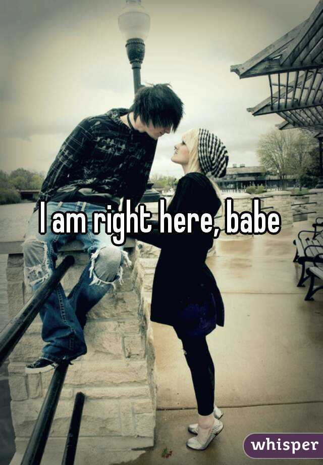 I am right here, babe