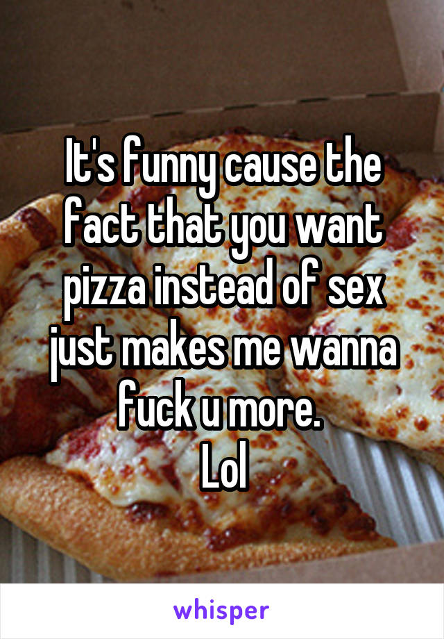 It's funny cause the fact that you want pizza instead of sex just makes me wanna fuck u more. 
Lol