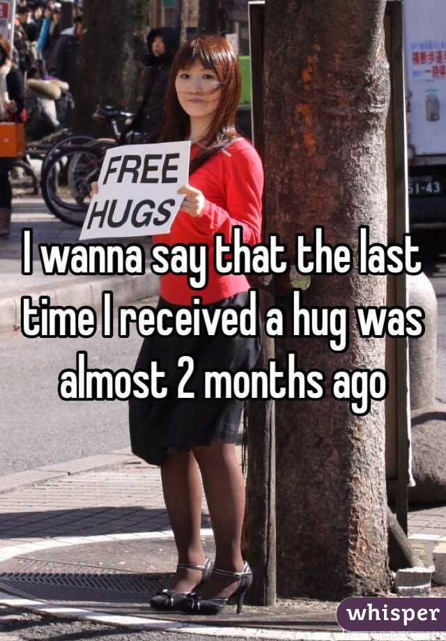 I wanna say that the last time I received a hug was almost 2 months ago