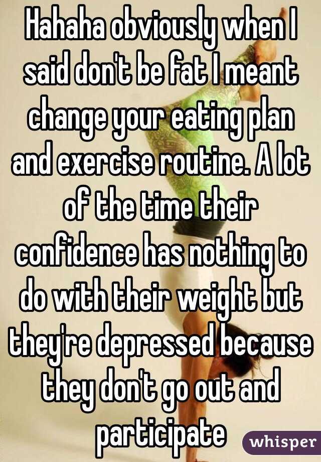 Hahaha obviously when I said don't be fat I meant change your eating plan and exercise routine. A lot of the time their confidence has nothing to do with their weight but they're depressed because they don't go out and participate  