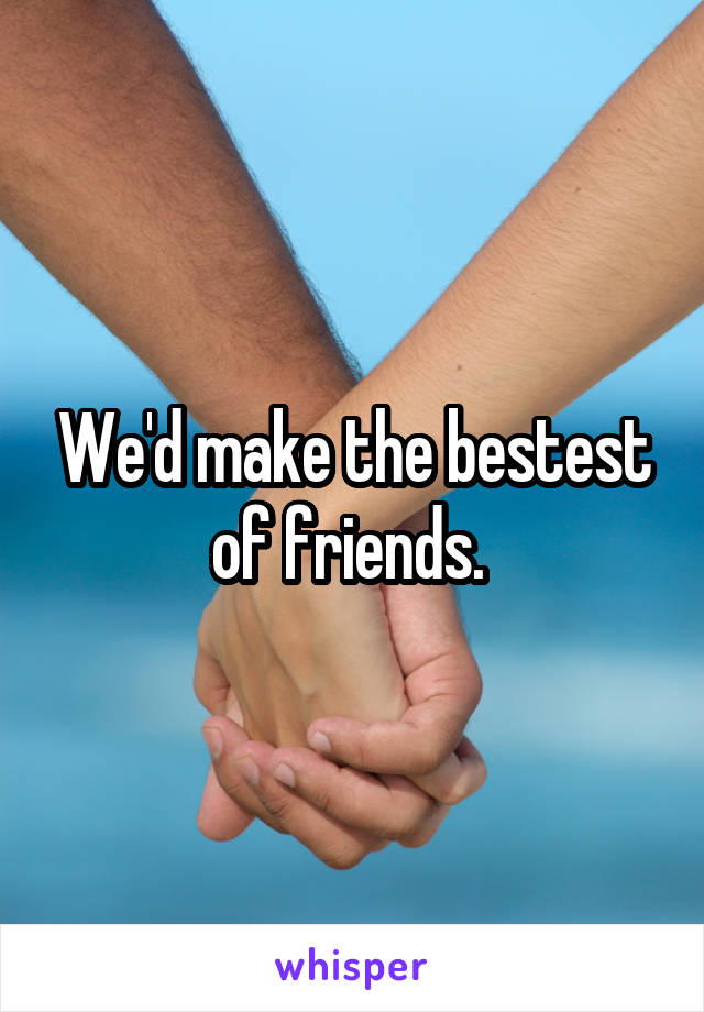 We'd make the bestest of friends. 