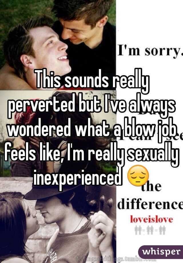 This sounds really perverted but I've always wondered what a blow job feels like, I'm really sexually inexperienced 😔