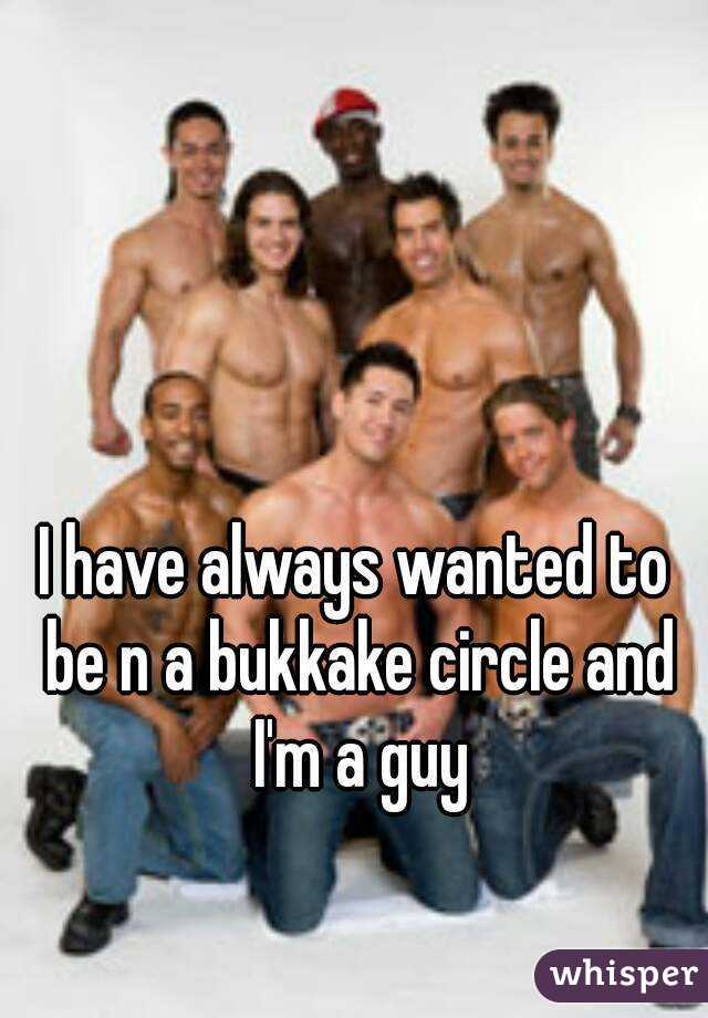 I have always wanted to be n a bukkake circle and I'm a guy