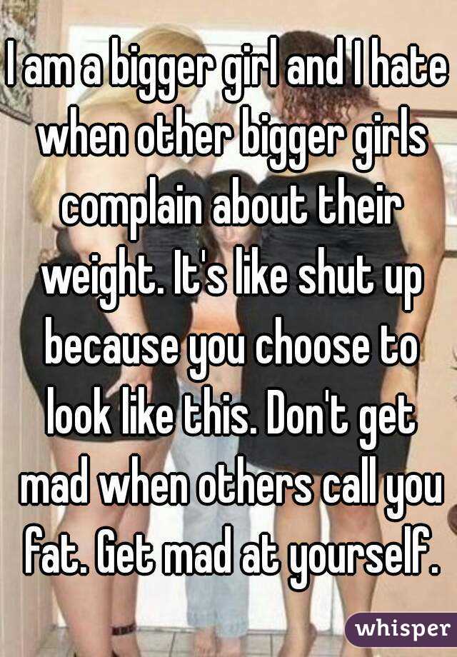 I am a bigger girl and I hate when other bigger girls complain about their weight. It's like shut up because you choose to look like this. Don't get mad when others call you fat. Get mad at yourself.