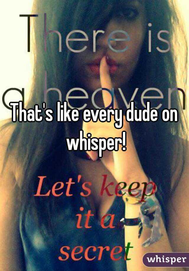 That's like every dude on whisper!