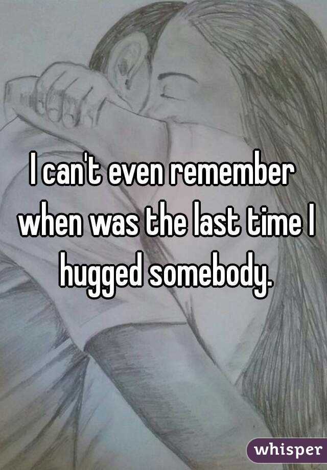 I can't even remember when was the last time I hugged somebody.