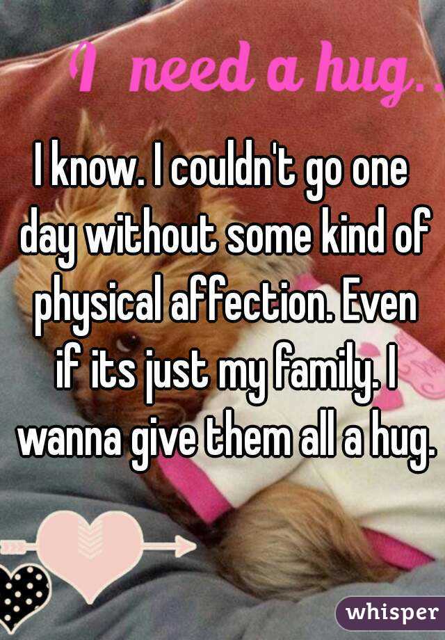 I know. I couldn't go one day without some kind of physical affection. Even if its just my family. I wanna give them all a hug.