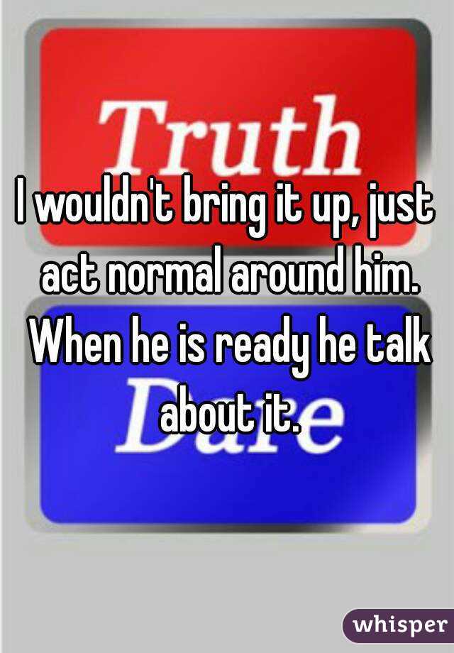I wouldn't bring it up, just act normal around him. When he is ready he talk about it.
