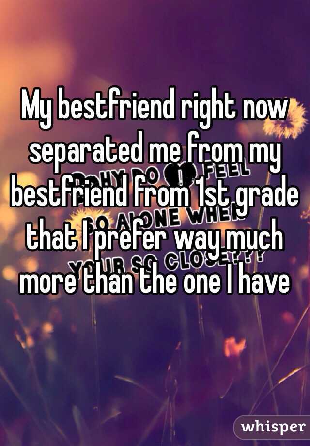 My bestfriend right now separated me from my bestfriend from 1st grade that I prefer way much more than the one I have