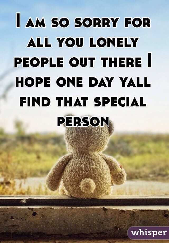 I am so sorry for all you lonely people out there I hope one day yall find that special person 