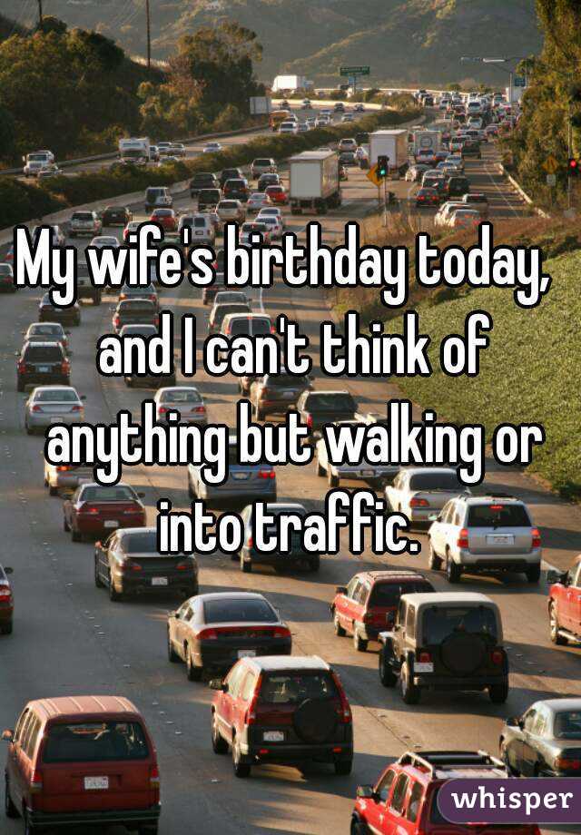My wife's birthday today,  and I can't think of anything but walking or into traffic. 