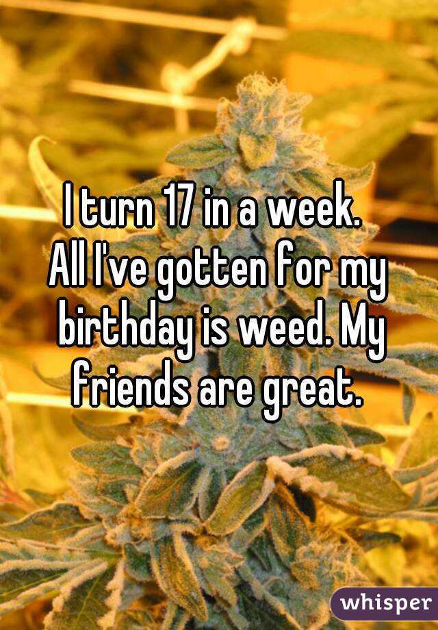 I turn 17 in a week. 
All I've gotten for my birthday is weed. My friends are great. 