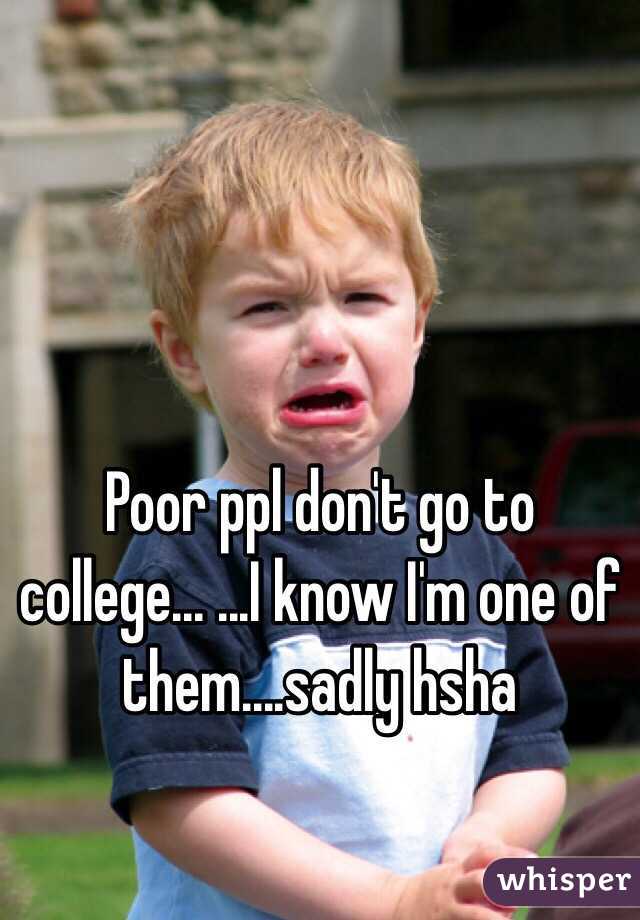 Poor ppl don't go to college... ...I know I'm one of them....sadly hsha 