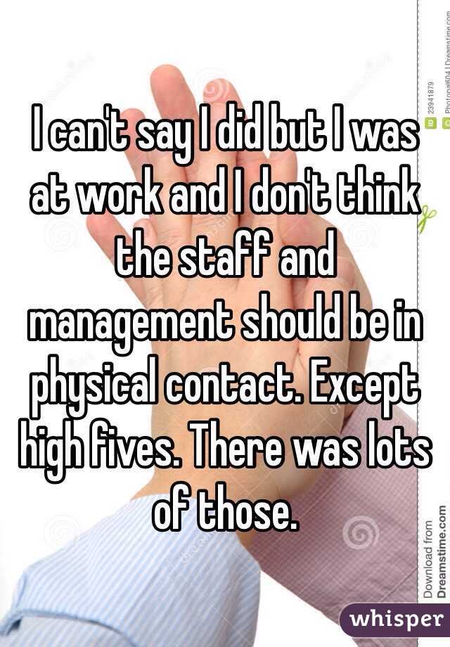 I can't say I did but I was at work and I don't think the staff and management should be in physical contact. Except high fives. There was lots of those. 