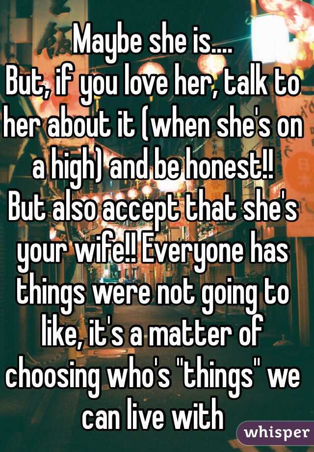 Maybe she is....
But, if you love her, talk to her about it (when she's on a high) and be honest!!
But also accept that she's your wife!! Everyone has things were not going to like, it's a matter of choosing who's "things" we can live with