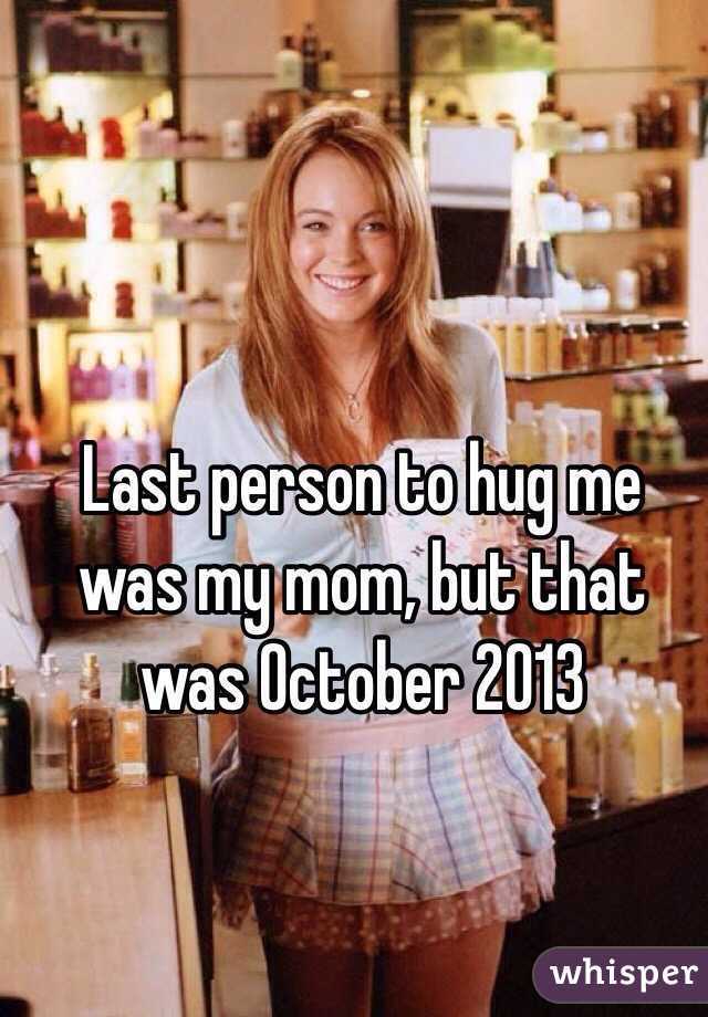 Last person to hug me was my mom, but that was October 2013