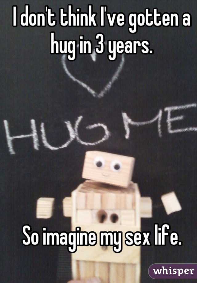 I don't think I've gotten a hug in 3 years.






So imagine my sex life.