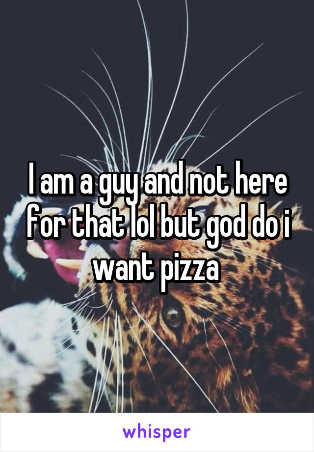 I am a guy and not here for that lol but god do i want pizza 