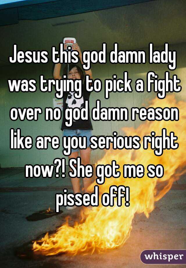 Jesus this god damn lady was trying to pick a fight over no god damn reason like are you serious right now?! She got me so pissed off! 
