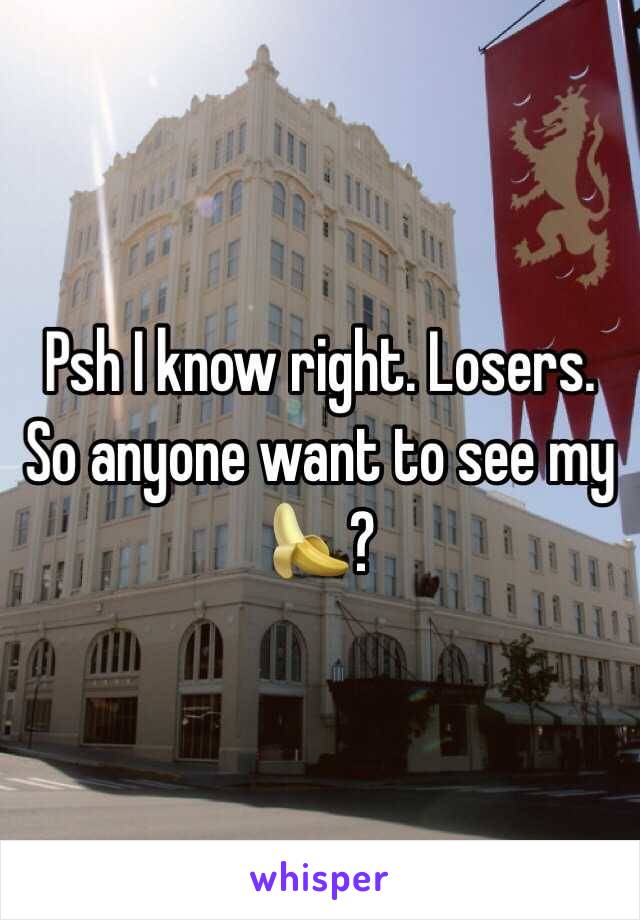 Psh I know right. Losers. So anyone want to see my 🍌?